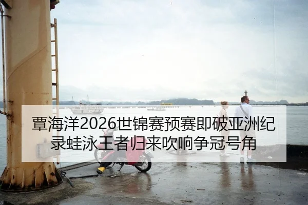 覃海洋2026世锦赛预赛即破亚洲纪录蛙泳王者归来吹响争冠号角
