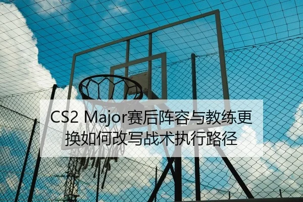 CS2 Major赛后阵容与教练更换如何改写战术执行路径